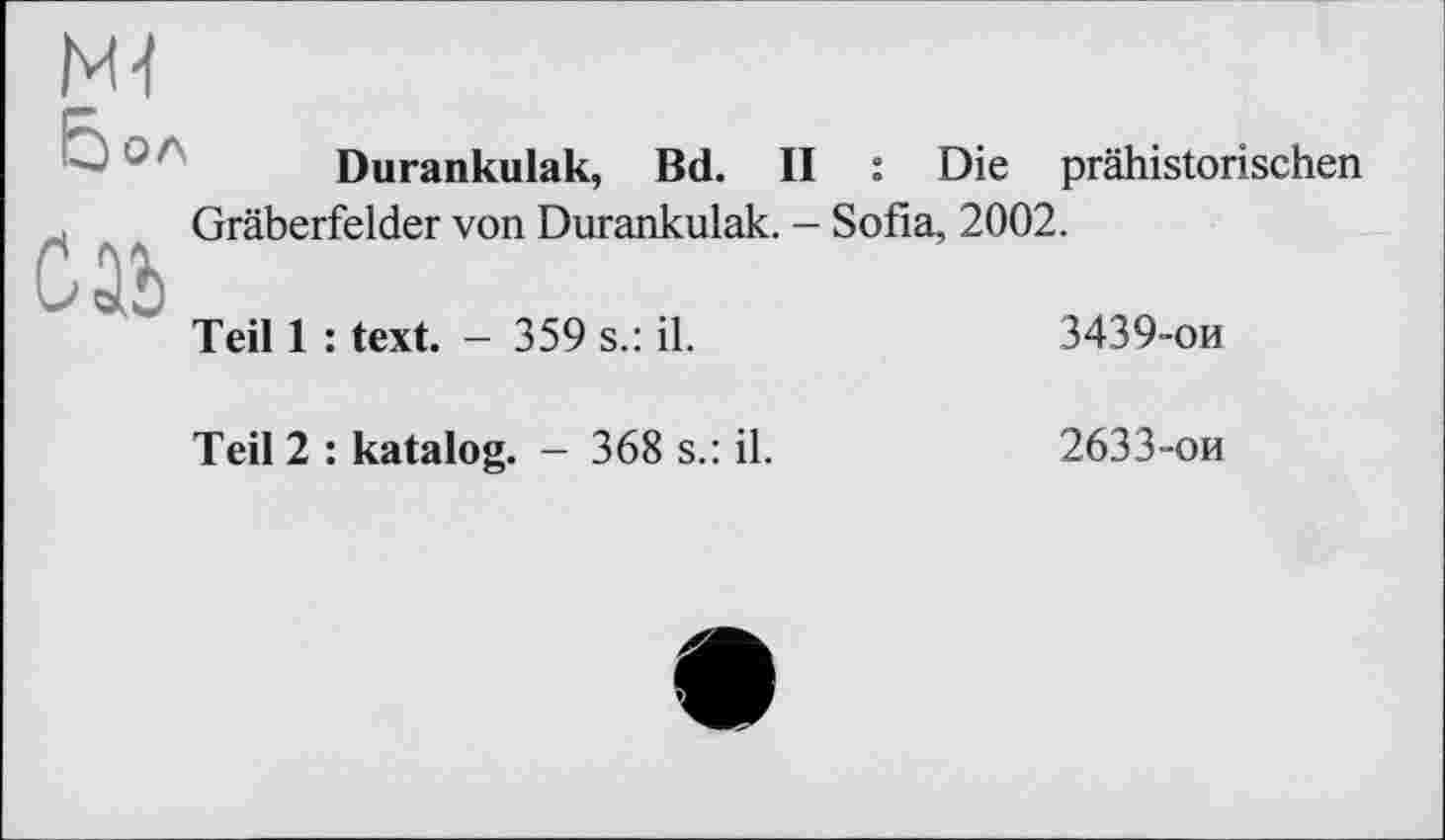 ﻿Ml
Бол
Durankulak, Bd. II : Die prähistorischen Gräberfelder von Durankulak. - Sofia, 2002.
Teil 1 : text. - 359 s.: il.	3439-ои
Teil 2 : katalog. - 368 s.: il.
2633-ой